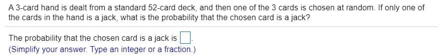 A 3-card hand is dealt from a standard 52-card deck, and then one of the 3 cards is chosen at random. If only one of
the cards in the hand is a jack, what is the probability that the chosen card is a jack?
The probability that the chosen card is a jack is
(Simplify your answer. Type an integer or a fraction.)
