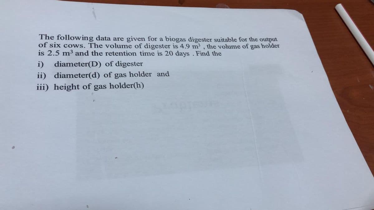 The following data are given for a biogas digester suitable for the output
of six cows. The volume of digester is 4.9 m3 , the volume of gas holder
is 2.5 m3 and the retention time is 20 days . Find the
i)
diameter(D) of digester
ii) diameter(d) of gas holder and
iii) height of gas holder(h)
