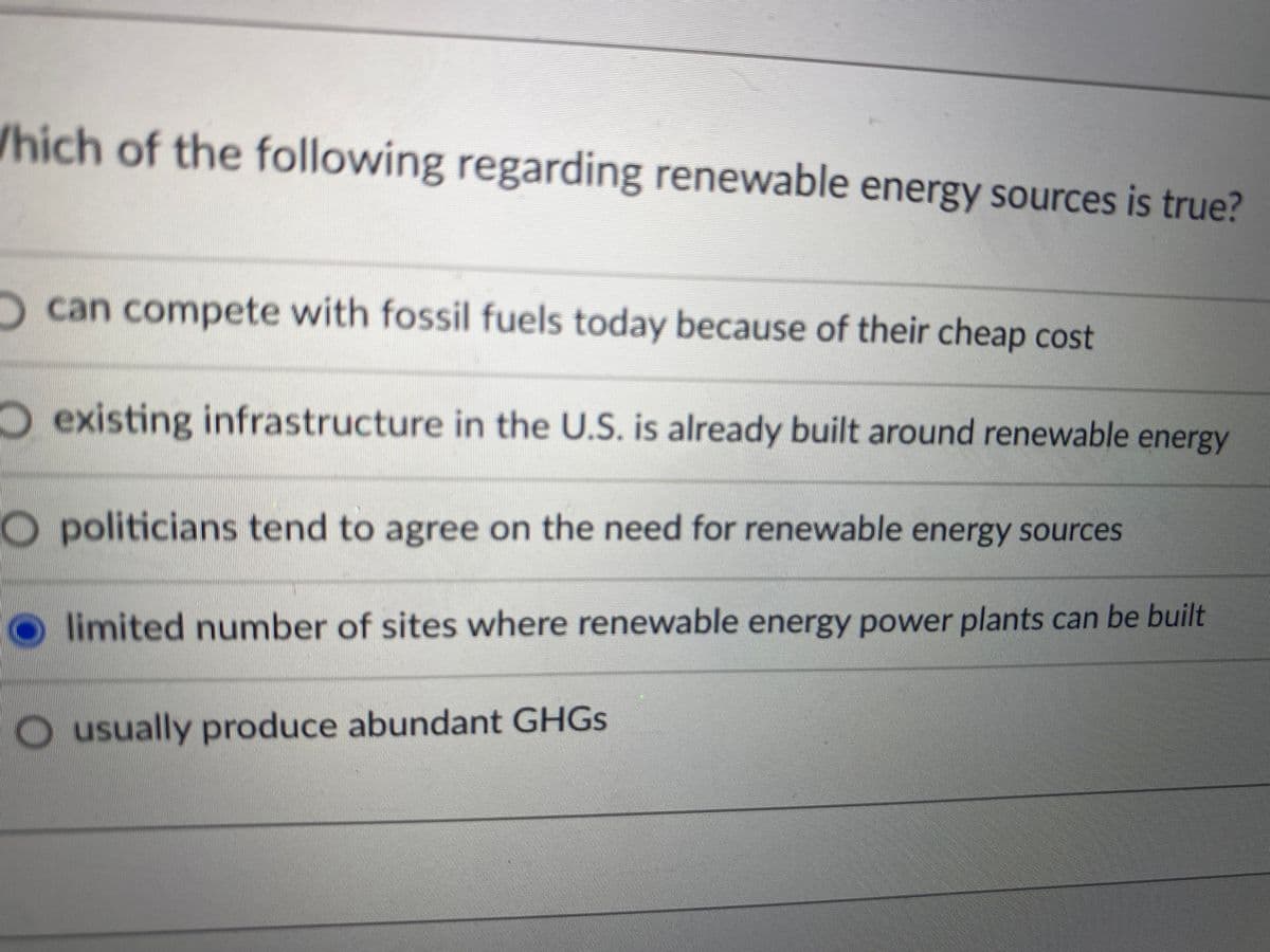 /hich of the following regarding renewable energy sources is true?
Ocan compete with fossil fuels today because of their cheap cost
Oexisting infrastructure in the U.S. is already built around renewable energy
O politicians tend to agree on the need for renewable energy sources
limited number of sites where renewable energy power plants can be built
O usually produce abundant GHGS
