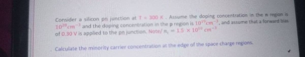 Consider a silicon pn junction at T 300 K. Assume the doping concentration in the n region is
10 cm" and the doping concentration in the p region is 10 cm, and assume that a forward bias
of 0.30 V is applied to the pn junction, Note/ n, 15 x 10
Calculate the minority carrier concentration at the edge of the space charge regions.
