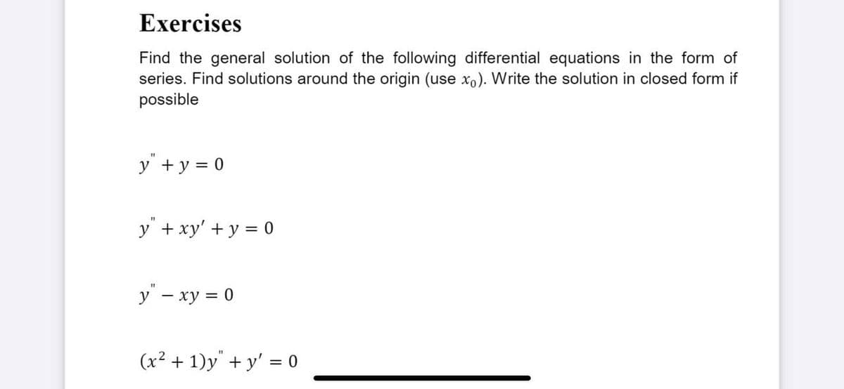 Exercises
Find the general solution of the following differential equations in the form of
series. Find solutions around the origin (use xo). Write the solution in closed form if
possible
y + y = 0
y" + xy' + y = 0
y" – xy = 0
(x² + 1)y" + y' = o
%3D
