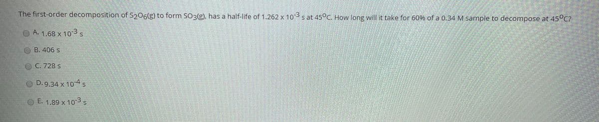 The first-order decomposition of Sp06(g) to form SO3(g), has a half-life of 1.262 x 1os at 45°C. How long will it take for 60% of a 0.34 M sample to decompose at 45°C?
A. 1,68 x 10s
O B. 406 s
C. 728 S
D. 9,34 x 104s
E. 1.89 x 10 s
