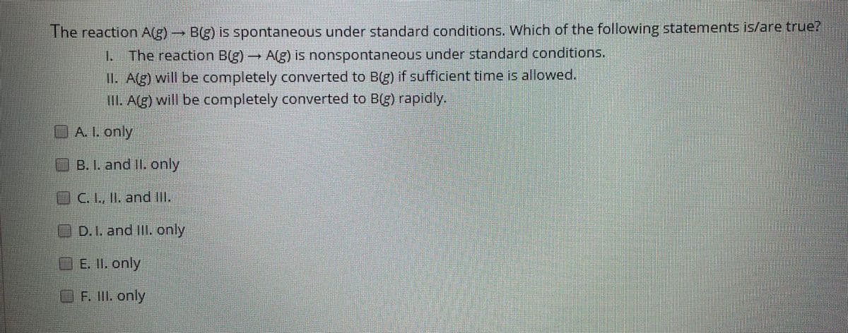 The reaction A(g) B(g) is spontaneous under standard conditions. Which of the following statements is/are true?
1 The reaction B(g)A(g) is nonspontaneous under standard conditions.
II. A(g) will be completely converted to B(g) if sufficient time is allowed.
II. A(g) will be completely converted to B(g) rapidly.
GALonly
&and only
C. L, IL and IL
D.I. and Ill. only
E. 11. only
EF.l only
