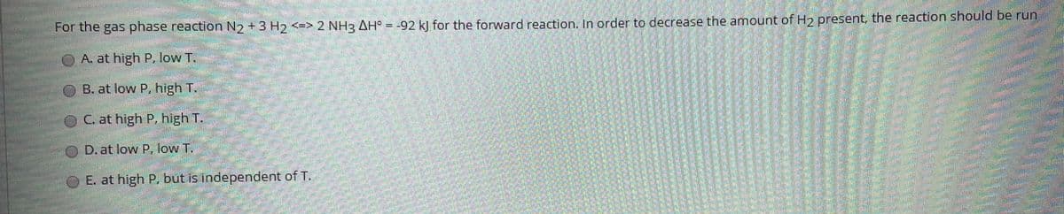 For the gas phase reaction N2 +3 H2 <=> 2 NH3 AH° = -92 k] for the forward reaction, In order to decrease the amount of Hy present, the reaction should be run
OA at high P, low T.
B. at low P, high T.
C. at high P. high T.
D. at low P, low T.
OE. at high P, but is independent of T.
