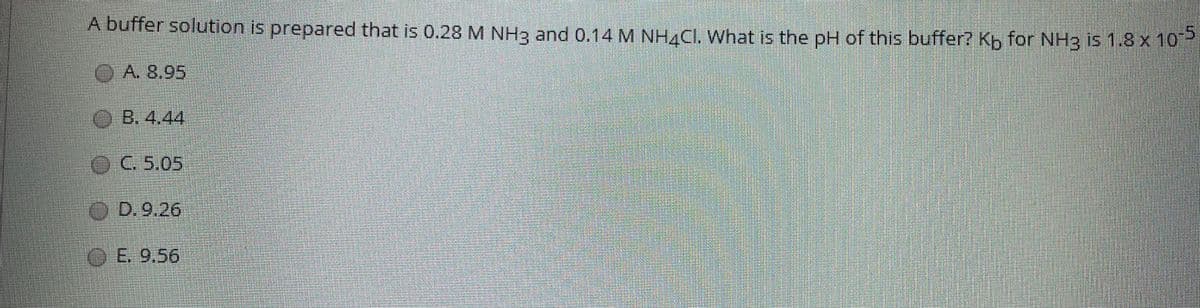 A buffer solution is prepared that is 0.28 M NH3 and 0.14 M NH4CI. What is the pH of this buffer? Kp for NH3 is 1.8x 10
OA8 95
B. 4,44
OC5.05
O D.9.26
0E. 9.56
