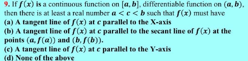 9. If f(x) is a continuous function on [a, b], differentiable function on (a, b),
then there is at least a real number a <c< b such that f(x) must have
(a) A tangent line of f(x) at c parallel to the X-axis
(b) A tangent line of f(x) at c parallel to the secant line of f (x) at the
points (a, f(a)) and (b, f(b)).
(c) A tangent line of f(x) at c parallel to the Y-axis
(d) None of the above
