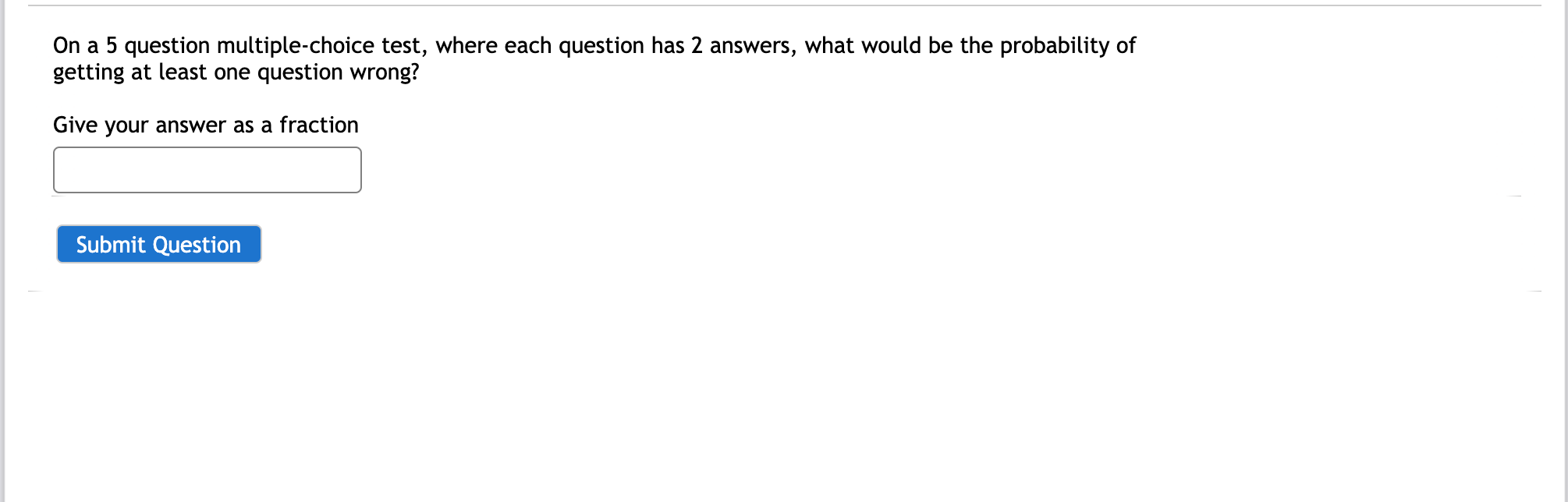 On a 5 question multiple-choice test, where each question has 2 answers, what would be the probability of
getting at least one question wrong?
Give your answer as a fraction
