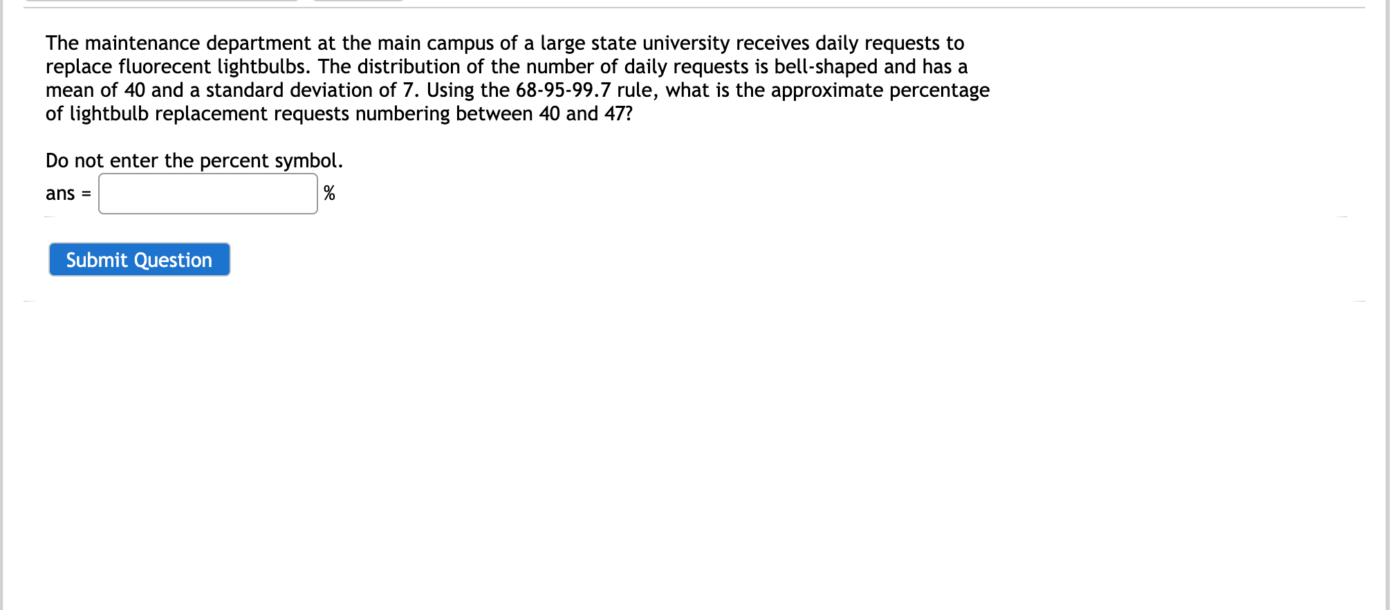 The maintenance department at the main campus of a large state university receives daily requests to
replace fluorecent lightbulbs. The distribution of the number of daily requests is bell-shaped and has a
mean of 40 and a standard deviation of 7. Using the 68-95-99.7 rule, what is the approximate percentage
of lightbulb replacement requests numbering between 40 and 47?
