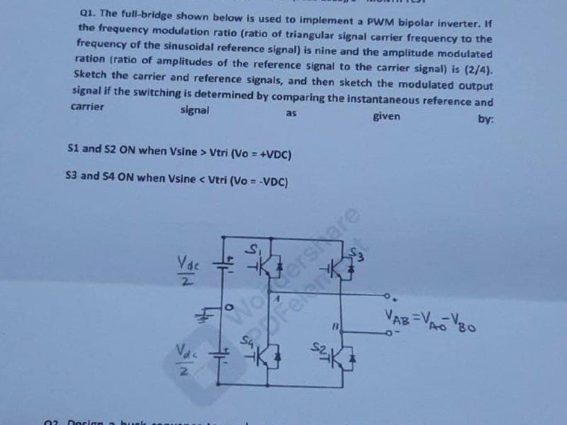 Q1. The full-bridge shown below is used to implement a PWM bipolar inverter. If
the frequency modulation ratio (ratio of triangular signal carrier frequency to the
frequency of the sinusoidal reference signal) is nine and the amplitude modulated
ration (ratio of amplitudes of the reference signal to the carrier signal) is (2/4).
Sketch the carrier and reference signals, and then sketch the modulated output
signal if the switching is determined by comparing the instantaneous reference and
signal
carrier
as
given
by:
S1 and S2 ON when Vsine > Vtri (Vo = +VDC)
S3 and S4 ON when Vsine < Vtri (Vo = -VDC)
2
Vac
S₁
NoMershare
Fernst
VAB =VAO BO
Ao Bo