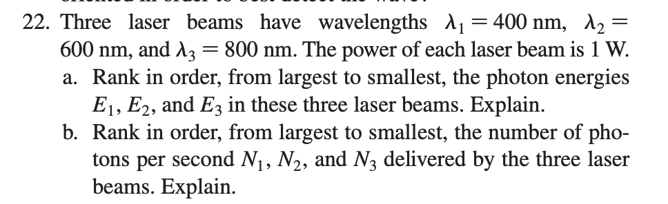 22. Three laser beams have wavelengths A1=400 nm, A2 =
600 nm, and A3 = 800 nm. The power of each laser beam is 1 W.
a. Rank in order, from largest to smallest, the photon energies
E1, E2, and E3 in these three laser beams. Explain.
b. Rank in order, from largest to smallest, the number of pho-
tons per second N1, N2, and N3 delivered by the three laser
beams. Explain.
