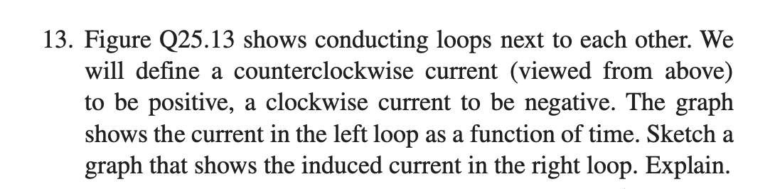 13. Figure Q25.13 shows conducting loops next to each other. We
will define a counterclockwise current (viewed from above)
to be positive, a clockwise current to be negative. The graph
shows the current in the left loop as a function of time. Sketch a
graph that shows the induced current in the right loop. Explain.
