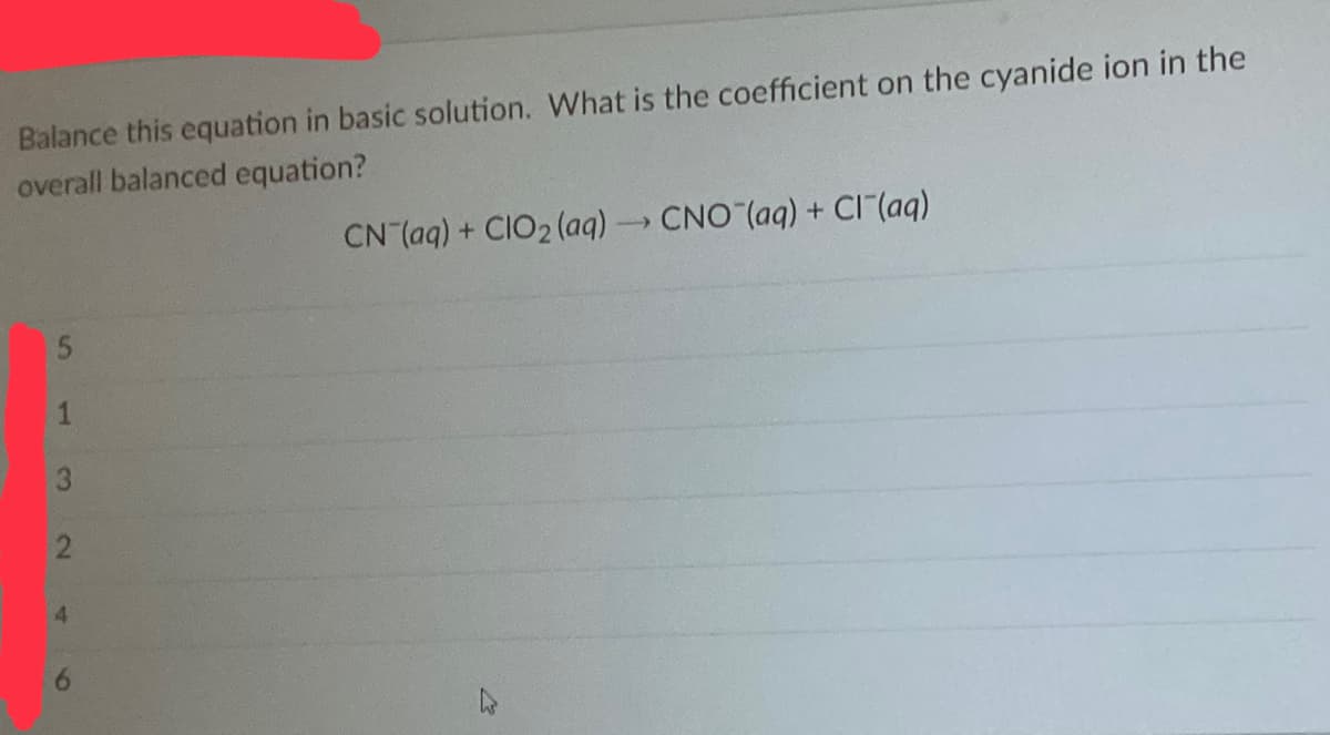 Balance this equation in basic solution. What is the coefficient on the cyanide ion in the
overall balanced equation?
CN (aq) + CIO₂ (aq) → CNO (aq) + Cl¯(aq)
1
3
2
46
27