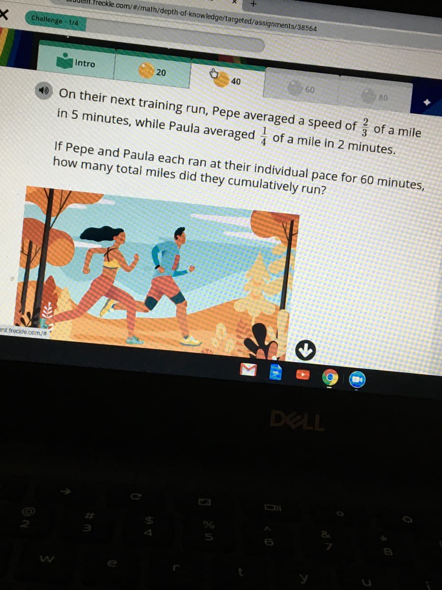 freckle.com/#/math/depth-of-knowledge/targeted/assignments/38564
Challenge - 1/4
Intro
20
40
60
80
On their next training run, Pepe averaged a speed of of a mile
in 5 minutes, while Paula averaged of a mile in 2 minutes.
If Pepe and Paula each ran at their individual pace for 60 minutes,
how many total miles did they cumulatively run?
ent. freckle.com/#
DELL
2
