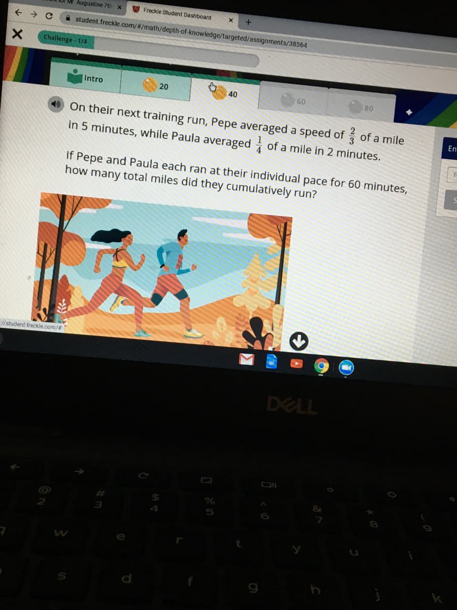 Mr. Augustine 7th
O Freckle Student Dashboard
i student.freckle.com/#/math/depth-of-knowledge/targeted/assignments/38564
Challenge - 1/4
Intro
20
40
60
80
On their next training run, Pepe averaged a speed of of a mile
in 5 minutes, while Paula averaged of a mile in 2 minutes.
En
If Pepe and Paula each ran at their individual pace for 60 minutes,
how
many
total miles did they cumulatively run?
/student freckle.com/%23
DELL
5
6

