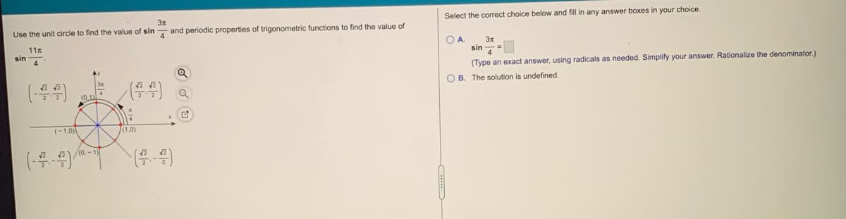 Select the correct choice below and fill in any answer boxes in your choice.
Use the unit circle to find the value of sin
and periodic properties of trigonometric functions to find the value of
OA.
11x
sin
4
sin
4
(Type an exact answer, using radicals as needed. Simplify your answer. Rationalize the denominator.)
O B. The solution is undefined.
(44)
4
(0,1)
(-1,0)
(1,0)
(0,- 1)
(4-4)
