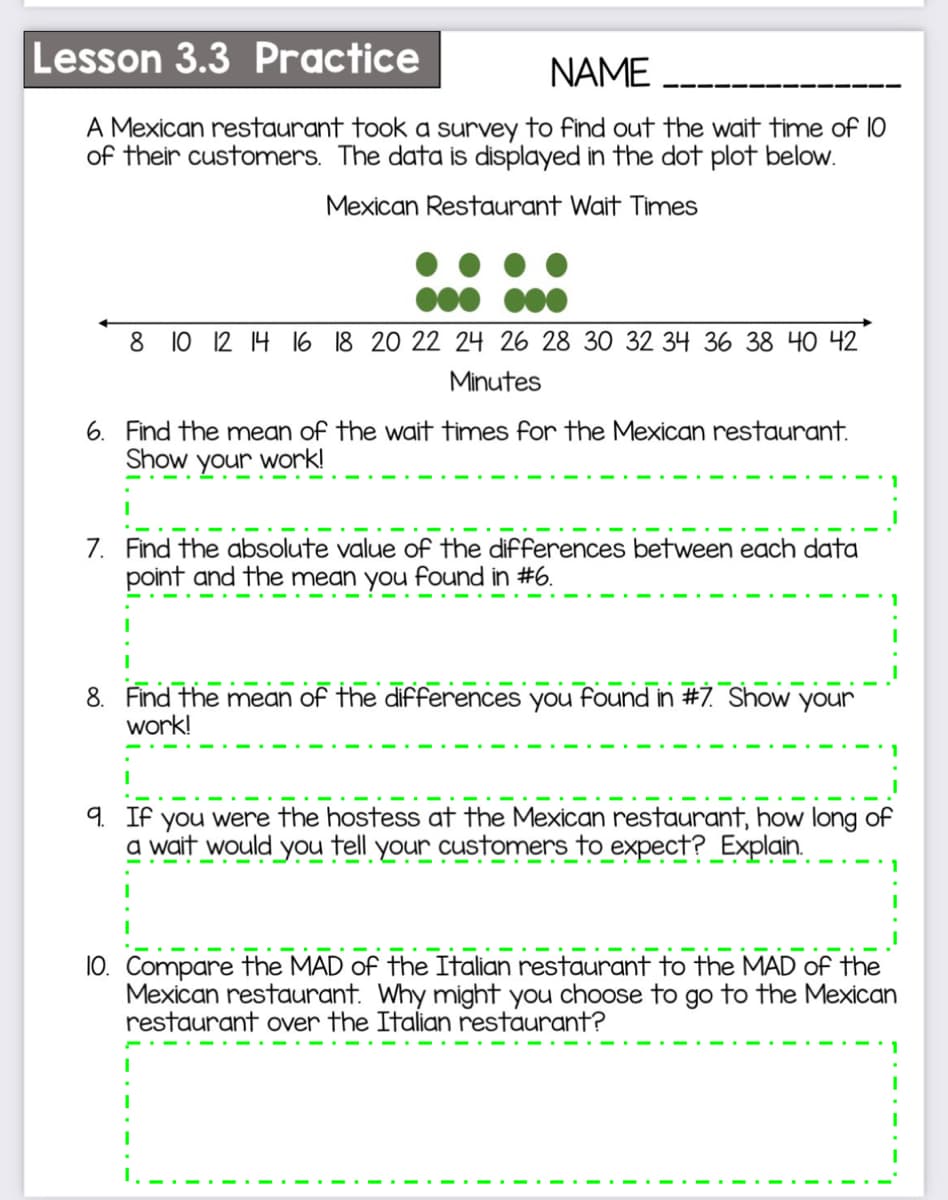 Lesson 3.3 Practice
NAME
A Mexican restaurant took a survey to find out the wait time of 10
of their customers. The data is displayed in the dot plot below.
Mexican Restaurant Wait Times
8 10 12 14 l6 18 20 22 24 26 28 30 32 34 36 38 40 42
Minutes
6. Find the mean of the wait times for the Mexican restaurant.
Show your work!
7. Find the absolute value of the differences between each data
point and the mean you found in #6.
8. Find the mean of the difFferences you found in #7. Show your
work!
9. If you were the hostess at the Mexican restaurant, how long of
a wait would you tell your customers to expect?_Explain.
10. Compare the MAD of the Italian restaurant to the MAD of the
Mexican restaurant. Why might you choose to go to the Mexican
restaurant over the Italian restaurant?
