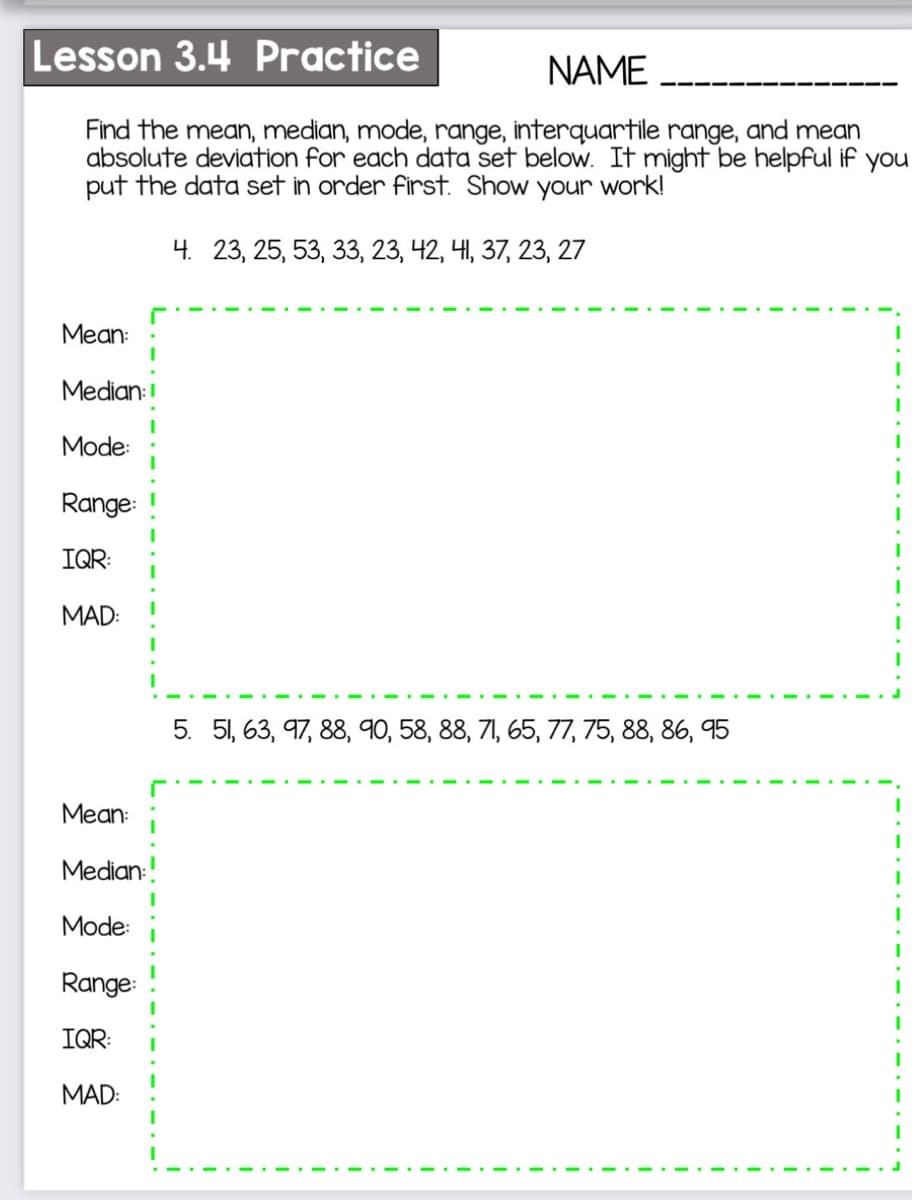 Lesson 3.4 Practice
NAME
Find the mean, median, mode, range, interquartile range, and mean
absolute deviation for each data set below. It might be helpful if you
put the data set in order first. Show your work!
4. 23, 25, 53, 33, 23, 42, 41, 37, 23, 27
Mean:
Median:
Mode:
Range:
IQR:
MAD:
5. 51, 63, 97, 88, 90, 58, 88, 71, 65, 77, 75, 88, 86, 95
Mean:
Median:
Mode:
Range:
IQR:
MAD:
