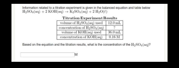 Information related to a titration experiment is given in the balanced equation and table below
H2SO4(aq) + 2 KOH(aq) → K2SO4(aq) + 2 H2O(t)
Titration Experiment Results
12.0 mL
?
|36.0 mL
0.16 M
volume of H2SO4(aq) used
concentration of H2SO4(aq)
volume of KOH(aq) used
concentration of KOH(aq)
Based on the equation and the titration results, what is the concentration of the H2S0;(aq)?
M
