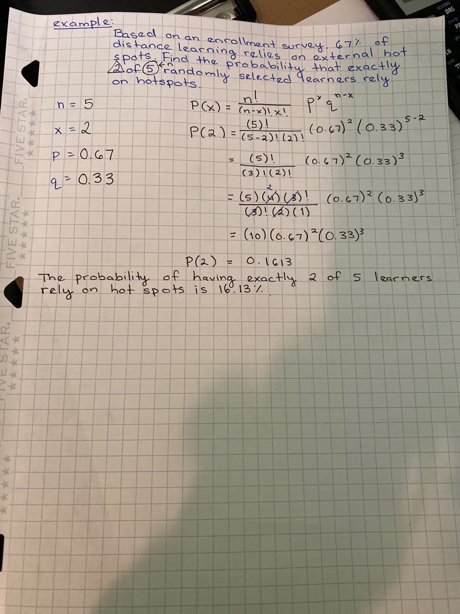 distance learning relies on external hot
example:
SCUENG
DRG
Based on an enrollment survey 67 h
PS
pats Find the probability that exactly
Aof6randomly selected Jearners rely.
on hotspots.
NY
n!
P(x) = (n-x)lx'
n = 5
n-x
て★
x = 2
(5)!
P(2) =T5-2)!(2)!
(0.67)° (0.33)°
5-2
P = 0.67
(5)!
(3)\ (2)!
(0.67)? (0.33)3
q=0.33
=(s)(x) (s)! co.67)? Co.33]3
|()! (6) (1)
(10) (6. G7)?(0.33)
P(2)
The probability of having exactly 2 of
rely on hot spots is 16°. 13 %.
O.1613
コ
learners
FIVE STAR
FIVE STAR.
