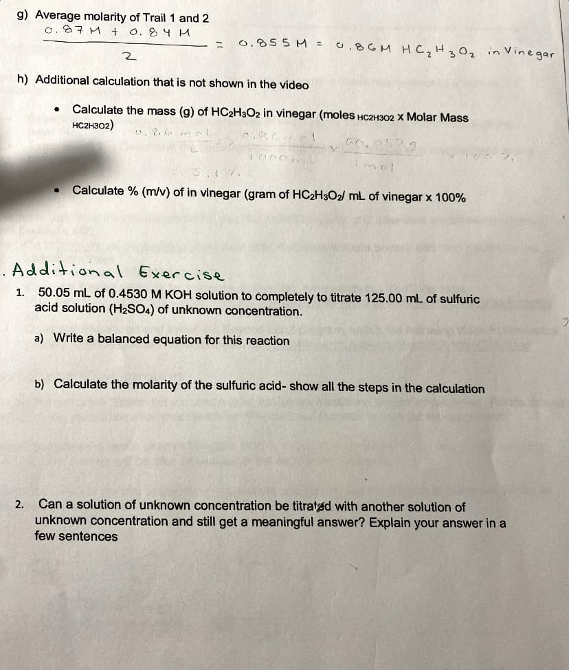 g) Average molarity of Trail 1 and 2
0.87 M +
O. 84 M
0.855 M=
o.8GM Hc,H3Oz in Vinegar
h) Additional calculation that is not shown in the video
Calculate the mass (g) of HC2H3O2 in vinegar (moles HC2H302 X Molar Mass
HC2H302)
Calculate % (m/v) of in vinegar (gram of HC2H3O2/ mL of vinegar x 100%
. Additional Exercise
1. 50.05 mL of 0.4530 M KOH solution to completely to titrate 125.00 mL of sulfuric
acid solution (H2SO4) of unknown concentration.
a) Write a balanced equation for this reaction
b) Calculate the molarity of the sulfuric acid- show all the steps in the calculation
Can a solution of unknown concentration be titrated with another solution of
unknown concentration and still get a meaningful answer? Explain your answer in a
2.
few sentences
