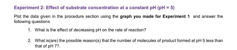 **Experiment 2: Effect of Substrate Concentration at a Constant pH (pH = 5)**

**Instructions:**
Plot the data given in the procedure section using the **graph you made for Experiment 1** and answer the following questions.

1. **What is the effect of decreasing pH on the rate of reaction?**

2. **What is(are) the possible reason(s) that the number of molecules of product formed at pH 5 is less than that at pH 7?**

**Explanation of Graphs and Diagrams (if applicable):**
Since there is no accompanying graph or diagram provided with the text, please refer to the graph made in **Experiment 1**, which should display the relationship between substrate concentration and reaction rate at varying pH levels. The graph will help visualize how changing the pH from 7 to 5 affects the number of molecules of product formed.

For detailed analysis:

- Ensure the x-axis of your graph plots substrate concentration.
- Ensure the y-axis of your graph plots the rate of the reaction or the number of molecules of the product formed.
- Compare the plot for pH 7 and pH 5 to answer the questions effectively.

**Discussion Section:**
When answering the questions, consider how enzyme activity and substrate affinity might change with pH, influencing the reaction rate and product formation. Evaluate the potential denaturation of the enzyme or alterations in the active site under different pH conditions.

These questions are aimed at enhancing your understanding of the biochemical principles governing enzyme kinetics and the impact of environmental factors such as pH.

