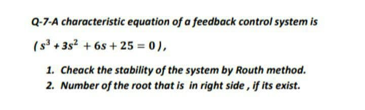 Q-7-A characteristic equation of a feedback control system is
(s3 + 3s2 + 6s + 25 = 0),
1. Cheack the stability of the system by Routh method.
2. Number of the root that is in right side, if its exist.
