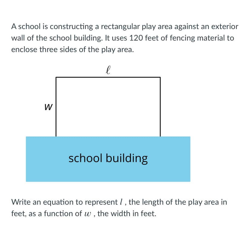 A school is constructing a rectangular play area against an exterior
wall of the school building. It uses 120 feet of fencing material to
enclose three sides of the play area.
W
school building
Write an equation to represent I , the length of the play area in
feet, as a function of w , the width in feet.
