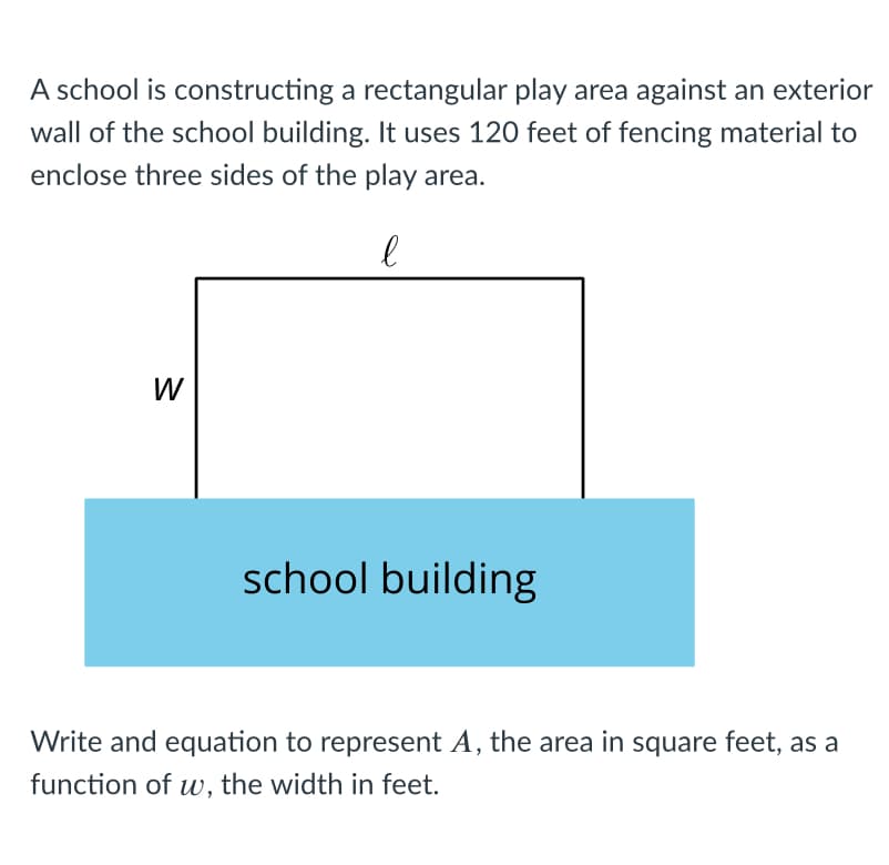 A school is constructing a rectangular play area against an exterior
wall of the school building. It uses 120 feet of fencing material to
enclose three sides of the play area.
W
school building
Write and equation to represent A, the area in square feet, as a
function of uw, the width in feet.
