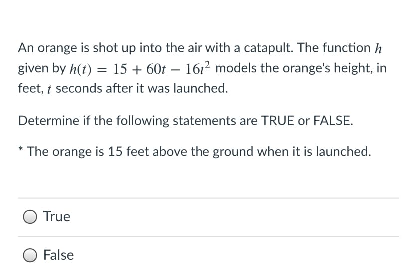An orange is shot up into the air with a catapult. The function h
given by h(t) = 15 + 60t – 161² models the orange's height, in
-
feet, t seconds after it was launched.
Determine if the following statements are TRUE or FALSE.
* The orange is 15 feet above the ground when it is launched.
True
False
