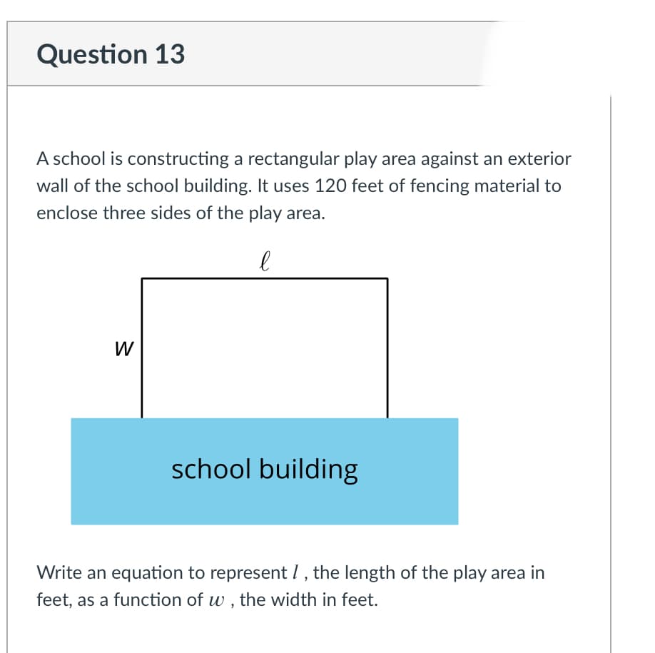 Question 13
A school is constructing a rectangular play area against an exterior
wall of the school building. It uses 120 feet of fencing material to
enclose three sides of the play area.
W
school building
Write an equation to represent 1, the length of the play area in
feet, as a function of w , the width in feet.
