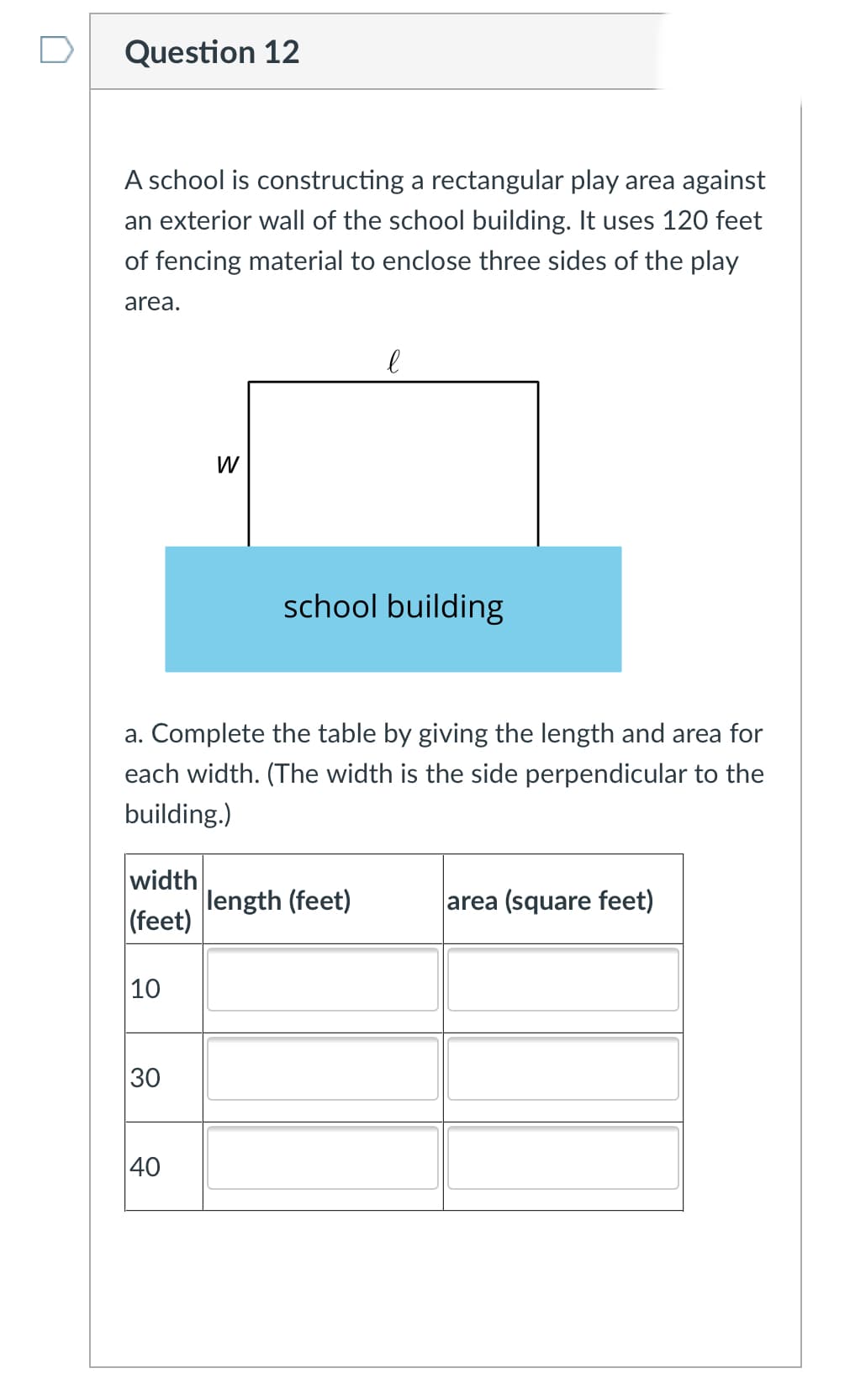 Question 12
A school is constructing a rectangular play area against
an exterior wall of the school building. It uses 120 feet
of fencing material to enclose three sides of the play
area.
W
school building
a. Complete the table by giving the length and area for
each width. (The width is the side perpendicular to the
building.)
width
length (feet)
(feet)
area (square feet)
10
30
40
