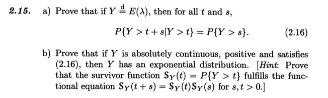 2.15. a) Prove that if Yª E(X), then for all t and s,
P{Y >t+s]Y > t} = P{Y > s}.
(2.16)
b) Prove that if Y is absolutely continuous, positive and satisfies
(2.16), then Y has an exponential distribution. [Hint: Prove
that the survivor function Sy(t) = P{Y > t} fulfills the func-
tional equation Sy(t+s) = Sy(t) Sy(s) for s, t > 0.]