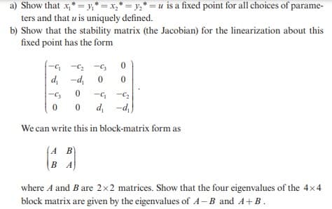 a) Show that x₁ * = y₁= x₂ * = y₂ = u is a fixed point for all choices of parame-
ters and that u is uniquely defined.
b) Show that the stability matrix (the Jacobian) for the linearization about this
fixed point has the form
-C₁-C₂-C3
0
d₁ -d₁ 0 0
-C3 0 -C₁-C₂
0
0 d₁ -d₁)
We can write this in block-matrix form as
(A B)
BA
where A and B are 2x2 matrices. Show that the four eigenvalues of the 4×4
block matrix are given by the eigenvalues of A-B and A+B.