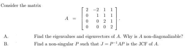 Consider the matrix
A.
B.
A =
2
0
0
0
-21 1
1 1
1
021
002
Find the eigenvalues and eigenvectors of A. Why is A non-diagonalizable?
Find a non-singular P such that J = P-¹AP is the JCF of A.