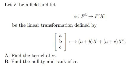 Let F be a field and let
a: F³ → F[X]
be the linear transformation defined by
રી
19
b
с
(a+b)X + (a + c)X5.
A. Find the kernel of a.
B. Find the nullity and rank of a.