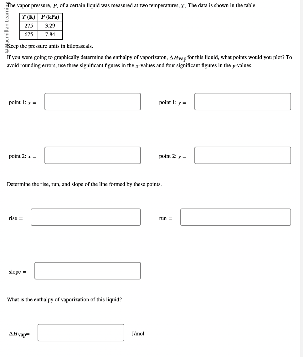 The vapor pressure, P, of a certain liquid was measured at two temperatures, T. The data is shown in the table.
T(K) P (kPa)
275
3.29
675
7.84
Keep the pressure units in kilopascals.
If you were going to graphically determine the enthalpy of vaporizaton, AHvap for this liquid, what points would you plot? To
avoid rounding errors, use three significant figures in the x-values and four significant figures in the y-values.
point 1: x =
point 2: x =
rise =
Determine the rise, run, and slope of the line formed by these points.
slope =
What is the enthalpy of vaporization of this liquid?
AHvap=
point 1: y =
J/mol
point 2: y =
run =