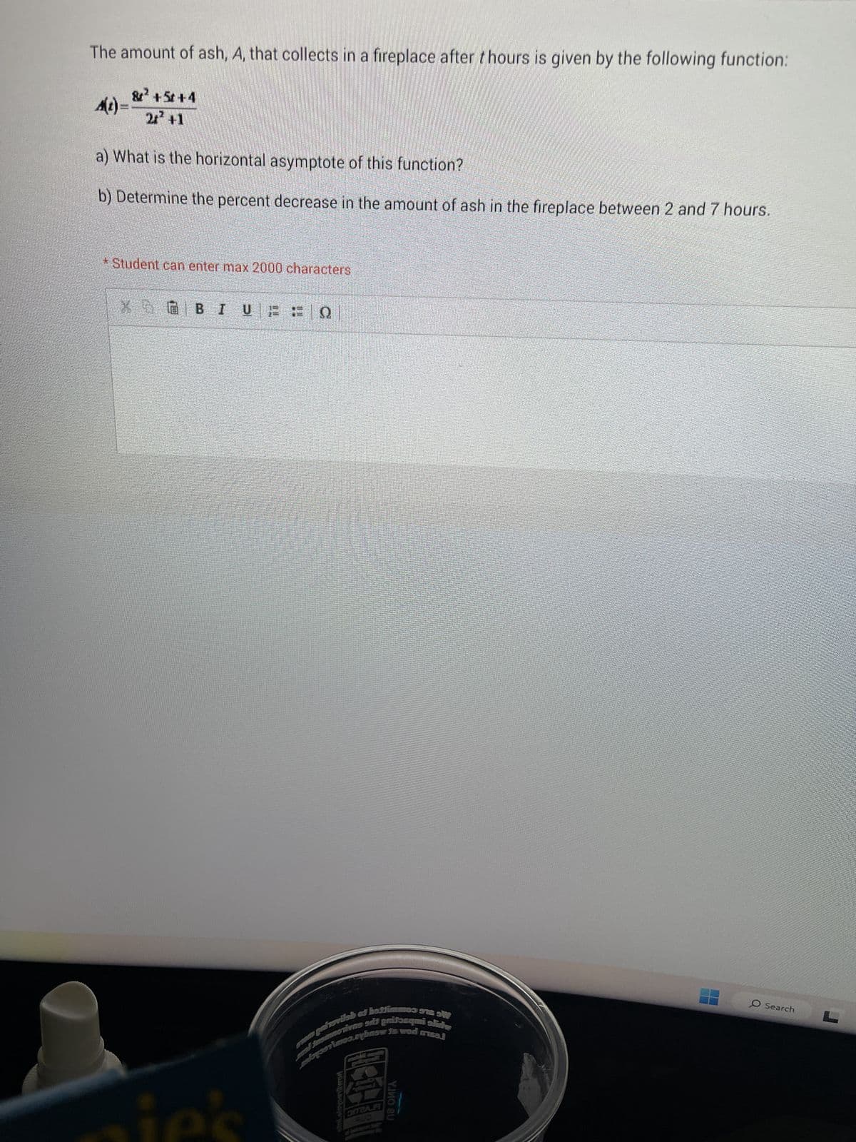 The amount of ash, A, that collects in a fireplace after thours is given by the following function:
A(t)=
& +5+4
2+² +1
a) What is the horizontal asymptote of this function?
b) Determine the percent decrease in the amount of ash in the fireplace between 2 and 7 hours.
* Student can enter max 2000 characters
BIURF Q
patsvilab of battimm
abyolo.exbnsw1
med Jasmmotivns salt pritəsqmi slide
is wod meal
eini eleypenSwor
DITZAR
SUO
па оига
O Search