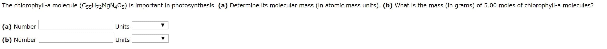 The chlorophyll-a molecule (C55H72MGN4O5) is important in photosynthesis. (a) Determine its molecular mass (in atomic mass units). (b) What is the mass (in grams) of 5.00 moles of chlorophyll-a molecules?
(a) Number
Units
(b) Number
Units
