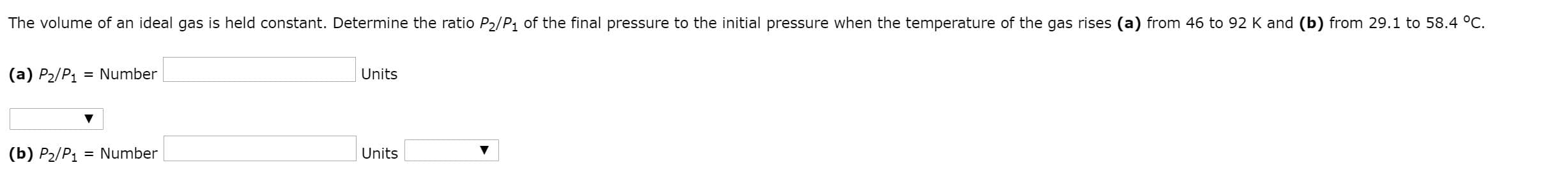 The volume of an ideal gas is held constant. Determine the ratio P2/P1 of the final pressure to the initial pressure when the temperature of the gas rises (a) from 46 to 92 K and (b) from 29.1 to 58.4 °C.
(a) P2/P1 = Number
Units
(b) P2/P1
= Number
Units
