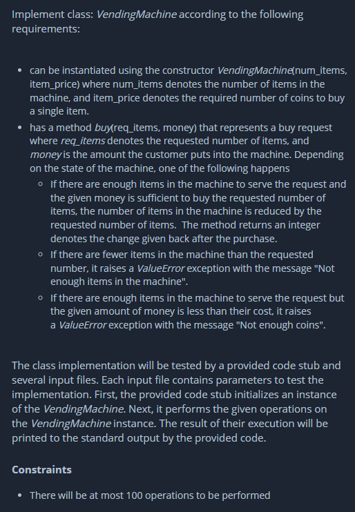 Implement class: Vending Machine according to the following
requirements:
can be instantiated using the constructor Vending Machine(num_items,
item_price) where num_items denotes the number of items in the
machine, and item_price denotes the required number of coins to buy
a single item.
has a method buy(req_items, money) that represents a buy request
where req_items denotes the requested number of items, and
money is the amount the customer puts into the machine. Depending
on the state of the machine, one of the following happens
o If there are enough items in the machine to serve the request and
the given money is sufficient to buy the requested number of
items, the number of items in the machine is reduced by the
requested number of items. The method returns an integer
denotes the change given back after the purchase.
• If there are fewer items in the machine than the requested
number, it raises a ValueError exception with the message "Not
enough items in the machine".
o If there are enough items in the machine to serve the request but
the given amount of money is less than their cost, it raises
a ValueError exception with the message "Not enough coins".
The class implementation will be tested by a provided code stub and
several input files. Each input file contains parameters to test the
implementation. First, the provided code stub initializes an instance
of the Vending Machine. Next, it performs the given operations on
the Vending Machine instance. The result of their execution will be
printed to the standard output by the provided code.
Constraints
There will be at most 100 operations to be performed