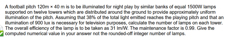 A football pitch 120m x 40 m is to be illuminated for night play by similar banks of equal 1500W lamps
supported on twelve towers which are distributed around the ground to provide approximately uniform
illumination of the pitch. Assuming that 38% of the total light emitted reaches the playing pitch and that an
illumination of 900 lux is necessary for television purposes, calculate the number of lamps on each tower.
The overall efficiency of the lamp is to be taken as 31 lm/W. The maintenance factor is 0.99. Give the
computed numerical value in your answer not the rounded-off integer number of lamps.