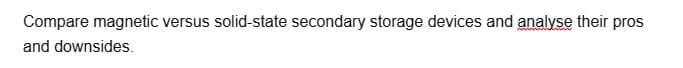 Compare magnetic versus solid-state secondary storage devices and analyse their pros
and downsides.