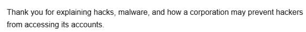 Thank you for explaining hacks, malware, and how a corporation may prevent hackers
from accessing its accounts.