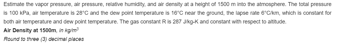 Estimate the vapor pressure, air pressure, relative humidity, and air density at a height of 1500 m into the atmosphere. The total pressure
is 100 kPa, air temperature is 28°C and the dew point temperature is 16°C near the ground, the lapse rate 6°C/km, which is constant for
both air temperature and dew point temperature. The gas constant R is 287 J/kg-K and constant with respect to altitude.
Air Density at 1500m, in kg/m³
Round to three (3) decimal places