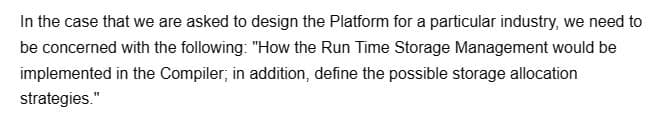 In the case that we are asked to design the Platform for a particular industry, we need to
be concerned with the following: "How the Run Time Storage Management would be
implemented in the Compiler; in addition, define the possible storage allocation
strategies."