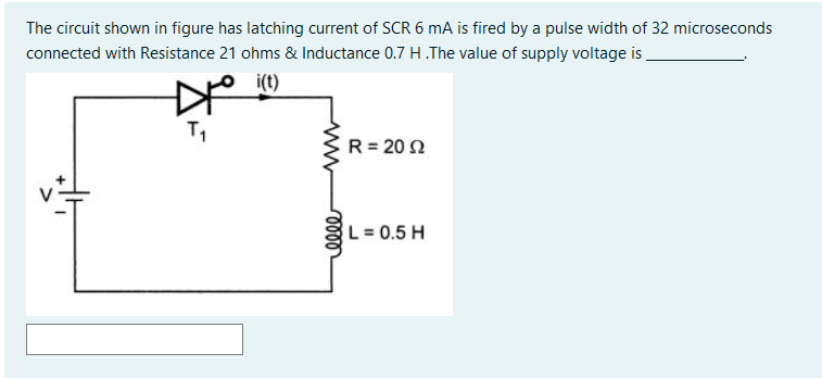 The circuit shown in figure has latching current of SCR 6 mA is fired by a pulse width of 32 microseconds
connected with Resistance 21 ohms & Inductance 0.7 H The value of supply voltage is
i(t)
T1
R = 20 N
L=0.5 H
