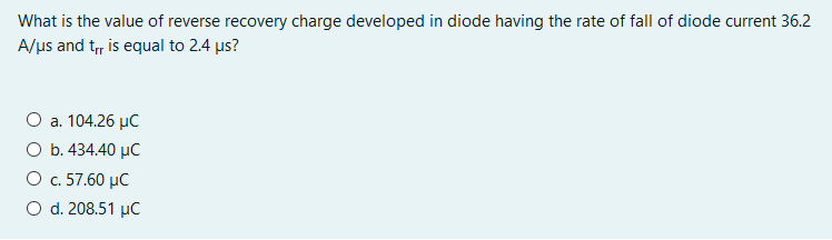 What is the value of reverse recovery charge developed in diode having the rate of fall of diode current 36.2
A/us and t, is equal to 2.4 us?
O a. 104.26 µC
O b. 434.40 µC
O c. 57.60 µC
O d. 208.51 µC
