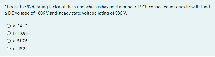 Choose the % derating factor of the string which is having 4 number of SCR connected in series to withstand
a DC voltage of 1806 V and steady state voltage rating of 936 V.
O a. 24.12
O b. 12.96
O c. 51.76
O d. 48.24
