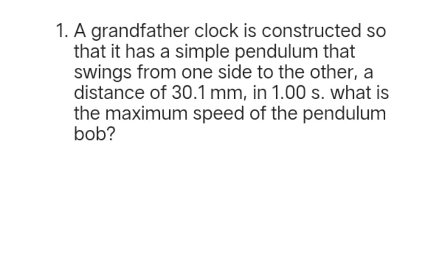 1. A grandfather clock is constructed so
that it has a simple pendulum that
swings from one side to the other, a
distance of 30.1 mm, in 1.00 s. what is
the maximum speed of the pendulum
bob?