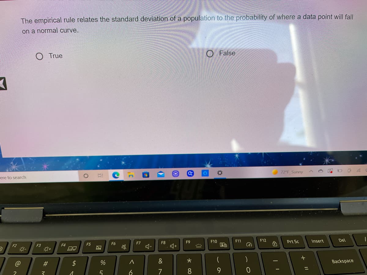 The empirical rule relates the standard deviation of a population to the probability of where a data point will fall
on a normal curve.
O False
True
72°F Sunny
ere to search
F9
F10
F11
F12
Prt Sc
Insert
Del
F5
F6
F7
F8
F2
F3
F4
@
23
2$
&
Backspace
6
7
8
+ ||
